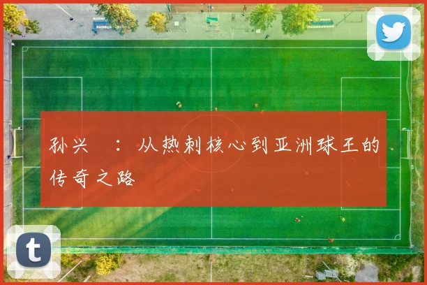 孙兴慜：从热刺核心到亚洲球王的传奇之路