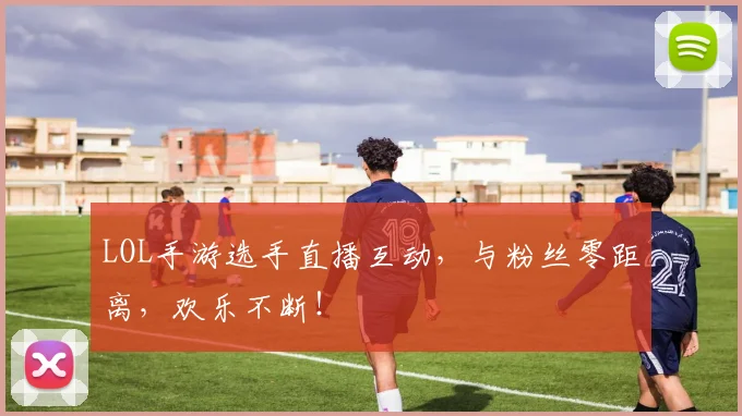 LOL手游选手直播互动，与粉丝零距离，欢乐不断！
