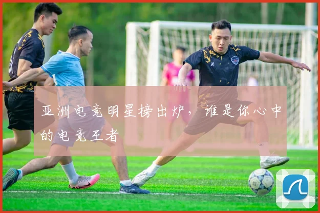 亚洲电竞明星榜出炉，谁是你心中的电竞王者