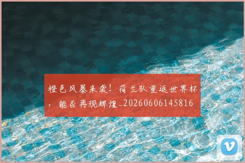 橙色风暴来袭！荷兰队重返世界杯，能否再现辉煌_20260606145816