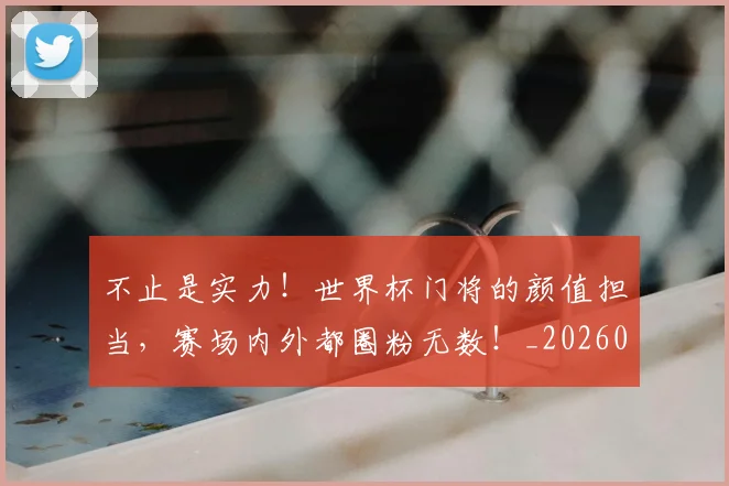 不止是实力！世界杯门将的颜值担当，赛场内外都圈粉无数！_20260531151322