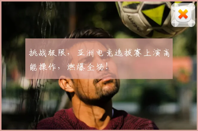 挑战极限，亚洲电竞选拔赛上演高能操作，燃爆全场！
