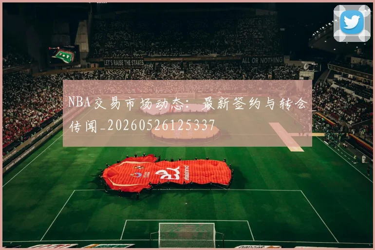 NBA交易市场动态：最新签约与转会传闻_20260526125337