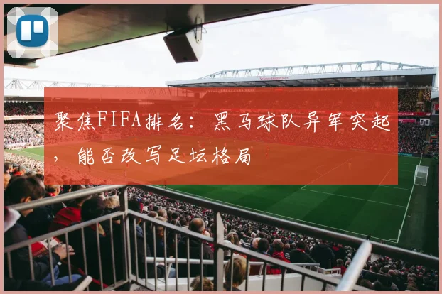 聚焦FIFA排名：黑马球队异军突起，能否改写足坛格局