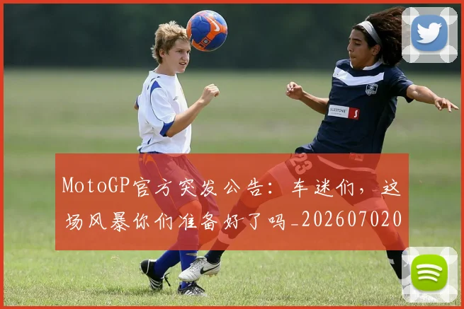 MotoGP官方突发公告：车迷们，这场风暴你们准备好了吗_20260702044615