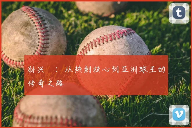 孙兴慜：从热刺核心到亚洲球王的传奇之路