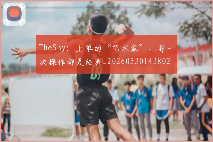 TheShy：上单的“艺术家”，每一次操作都是经典_20260530143802