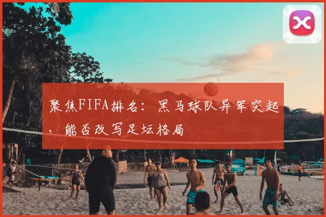 聚焦FIFA排名：黑马球队异军突起，能否改写足坛格局