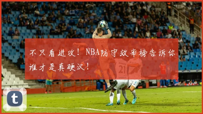 不只看进攻！NBA防守效率榜告诉你谁才是真硬汉！